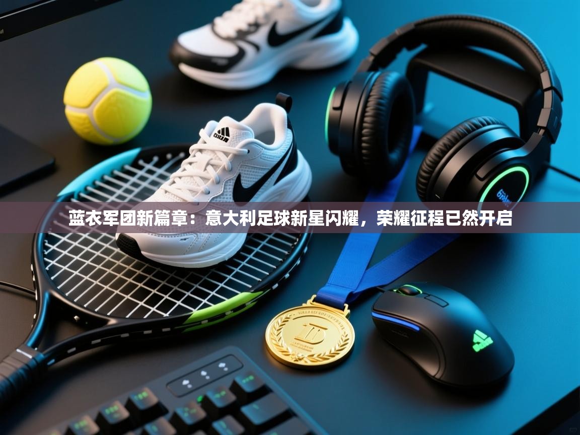 蓝衣军团新篇章：意大利足球新星闪耀，荣耀征程已然开启  第1张