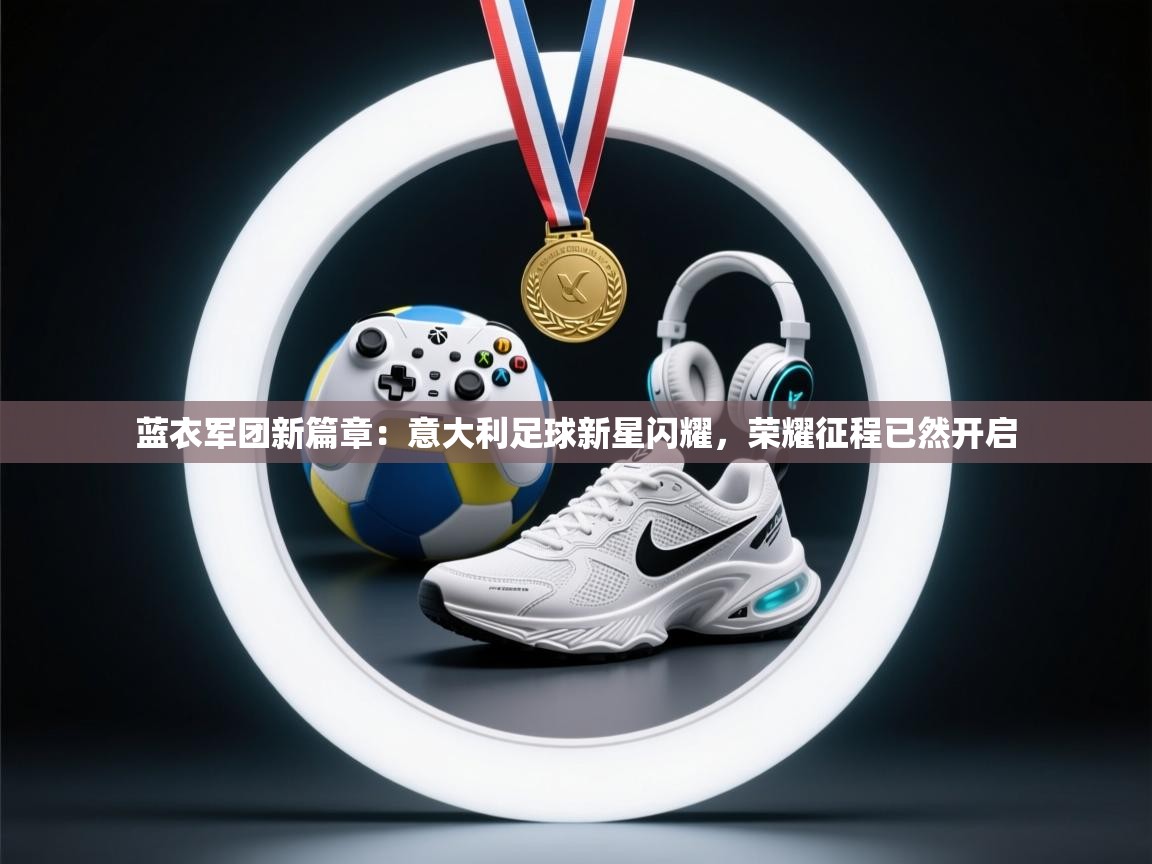 蓝衣军团新篇章：意大利足球新星闪耀，荣耀征程已然开启  第2张